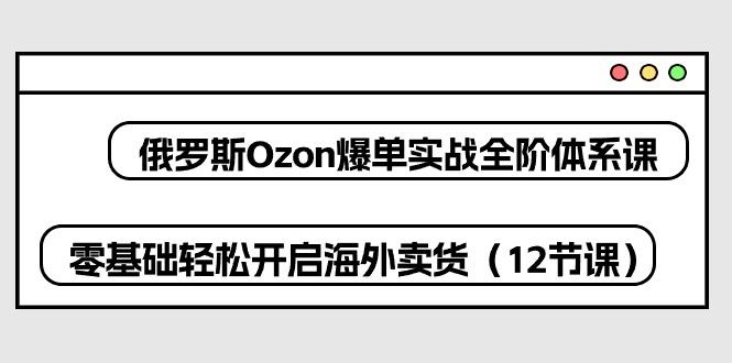 俄罗斯 Ozon-爆单实战全阶体系课，零基础轻松开启海外卖货(12节课-点子口袋网