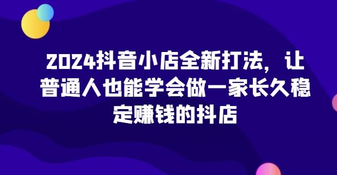 2024抖音小店全新打法，让普通人也能学会做一家长久稳定赚钱的抖店-云创网