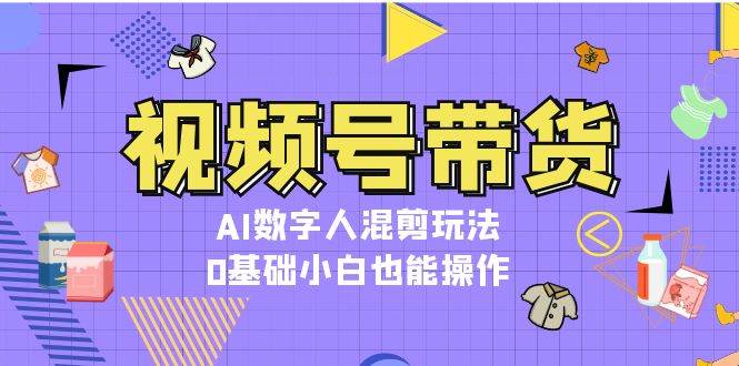 视频号带货，AI数字人混剪玩法，0基础小白也能操作-云创网