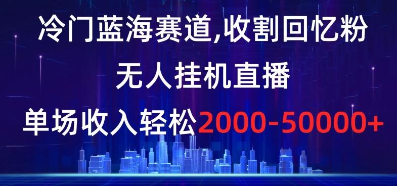 冷门蓝海赛道，收割回忆粉，无人挂机直播，单场收入轻松2000-5w+【揭秘】-云创网