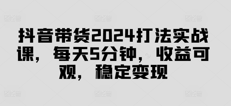 抖音带货2024打法实战课，每天5分钟，收益可观，稳定变现【揭秘】-云创网