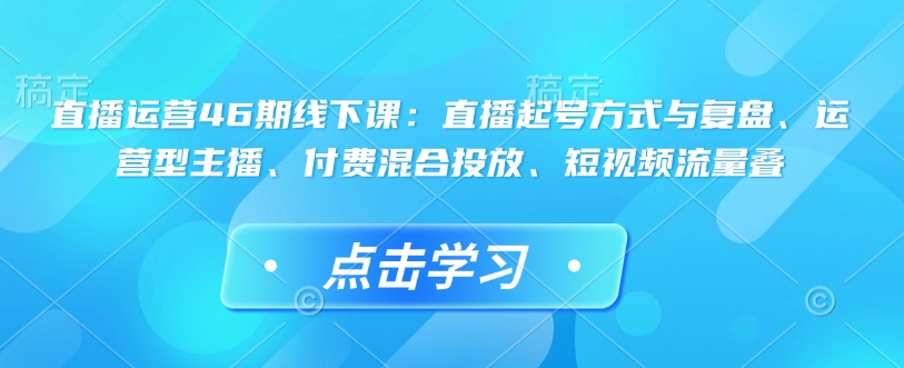 直播运营46期线下课：直播起号方式与复盘、运营型主播、付费混合投放、短视频流量叠-云创网