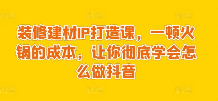 装修建材IP打造课，一顿火锅的成本，让你彻底学会怎么做抖音-点子口袋网