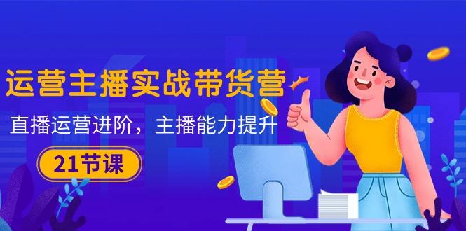 运营主播·实战带货营：直播运营 进阶，主播 能力提升(21节课-云创网