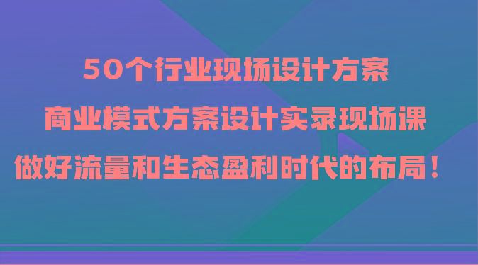 50个行业现场设计方案，商业模式方案设计实录现场课，做好流量和生态盈利时代的布局！-云创网