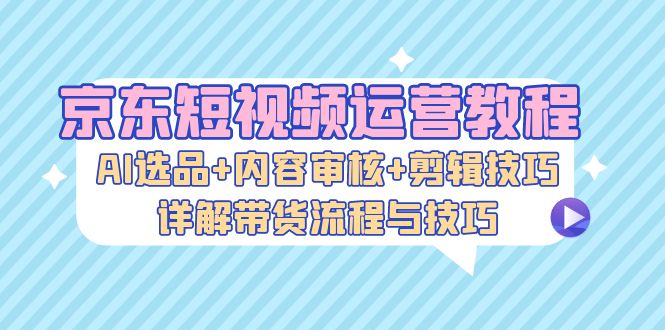 京东短视频运营教程：AI选品+内容审核+剪辑技巧，详解带货流程与技巧-点子口袋网